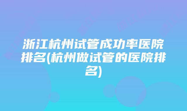 浙江杭州试管成功率医院排名(杭州做试管的医院排名)