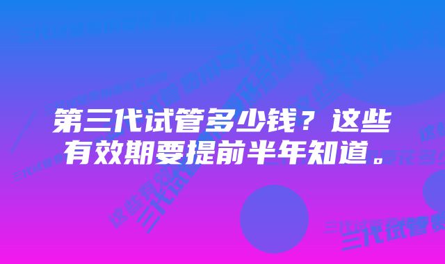 第三代试管多少钱？这些有效期要提前半年知道。