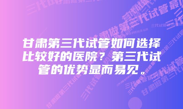 甘肃第三代试管如何选择比较好的医院？第三代试管的优势显而易见。