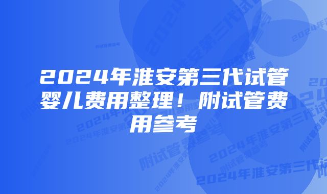 2024年淮安第三代试管婴儿费用整理！附试管费用参考