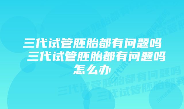 三代试管胚胎都有问题吗 三代试管胚胎都有问题吗怎么办