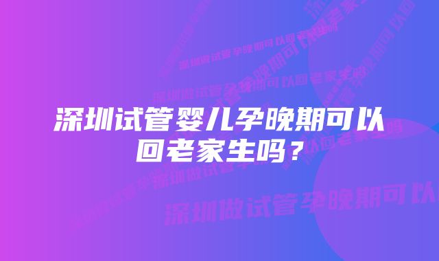 深圳试管婴儿孕晚期可以回老家生吗？