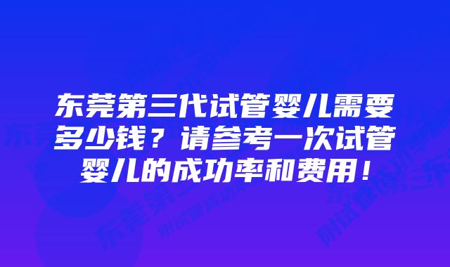 东莞第三代试管婴儿需要多少钱？请参考一次试管婴儿的成功率和费用！