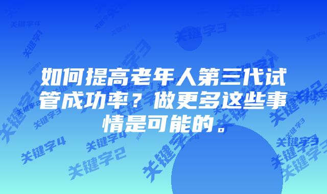 如何提高老年人第三代试管成功率？做更多这些事情是可能的。