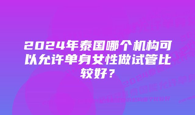 2024年泰国哪个机构可以允许单身女性做试管比较好？