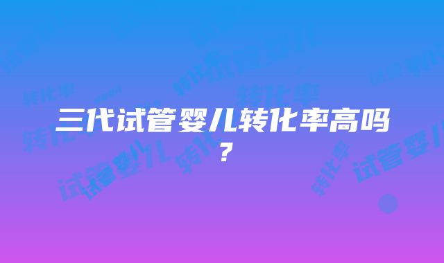 三代试管婴儿转化率高吗？