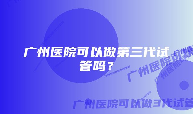 广州医院可以做第三代试管吗？