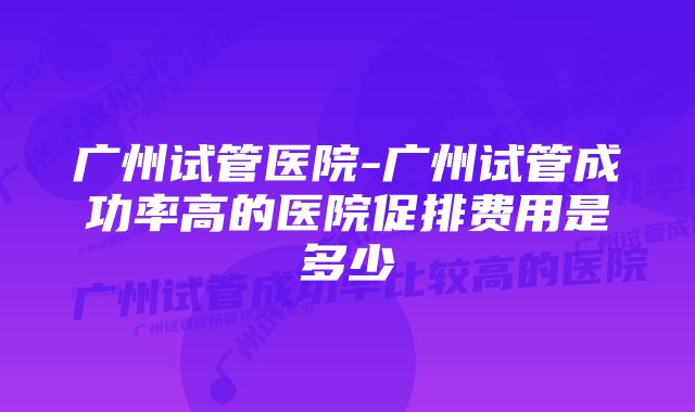 广州试管医院-广州试管成功率高的医院促排费用是多少