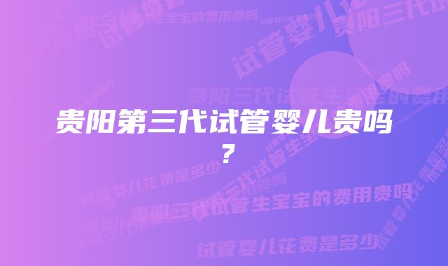 贵阳第三代试管婴儿贵吗？