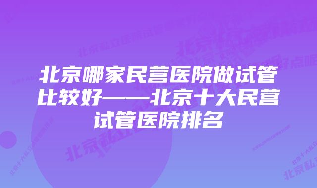 北京哪家民营医院做试管比较好——北京十大民营试管医院排名