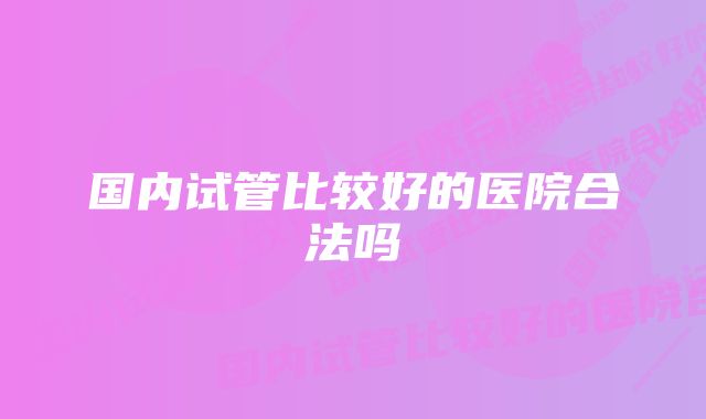 国内试管比较好的医院合法吗