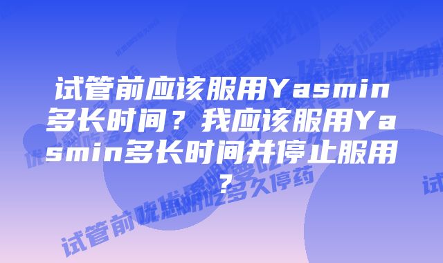 试管前应该服用Yasmin多长时间？我应该服用Yasmin多长时间并停止服用？