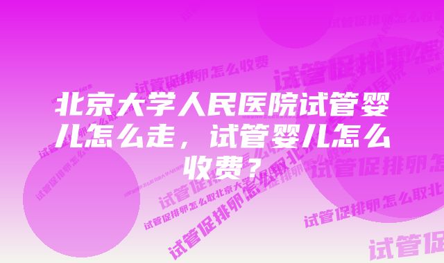 北京大学人民医院试管婴儿怎么走，试管婴儿怎么收费？