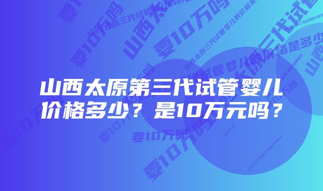 山西太原第三代试管婴儿价格多少？是10万元吗？