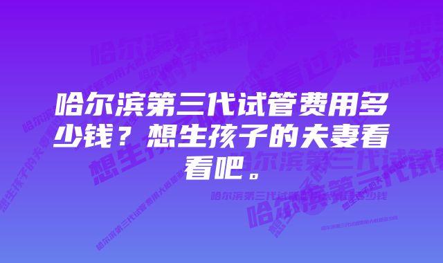 哈尔滨第三代试管费用多少钱？想生孩子的夫妻看看吧。