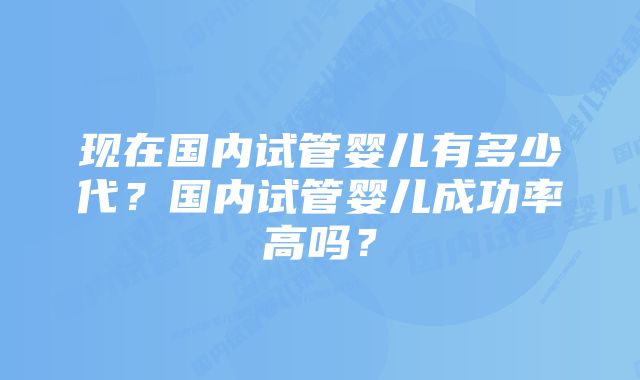 现在国内试管婴儿有多少代？国内试管婴儿成功率高吗？