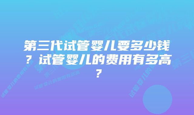 第三代试管婴儿要多少钱？试管婴儿的费用有多高？