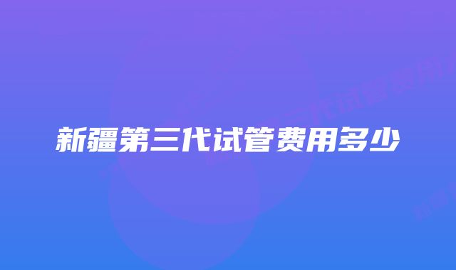 新疆第三代试管费用多少