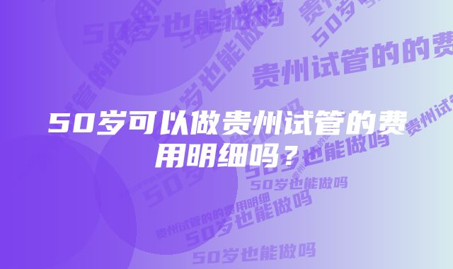 50岁可以做贵州试管的费用明细吗？