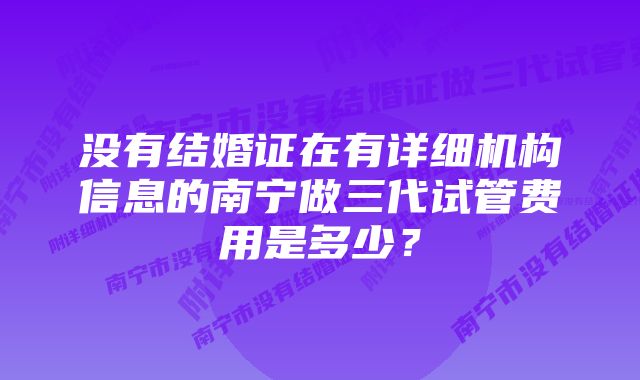 没有结婚证在有详细机构信息的南宁做三代试管费用是多少？