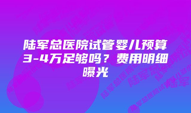 陆军总医院试管婴儿预算3-4万足够吗？费用明细曝光