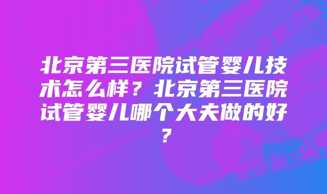 北京第三医院试管婴儿技术怎么样？北京第三医院试管婴儿哪个大夫做的好？