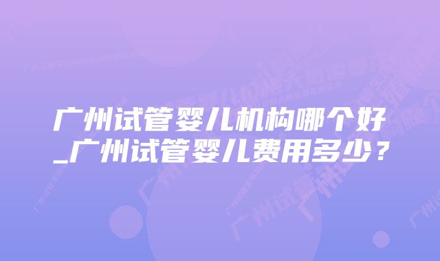 广州试管婴儿机构哪个好_广州试管婴儿费用多少？