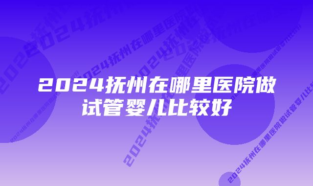 2024抚州在哪里医院做试管婴儿比较好