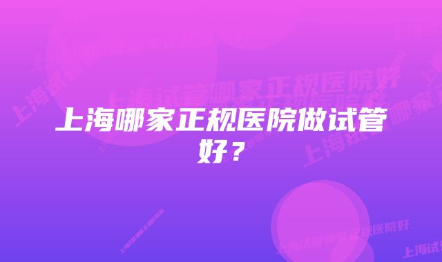 上海哪家正规医院做试管好？