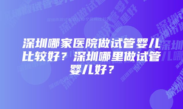 深圳哪家医院做试管婴儿比较好？深圳哪里做试管婴儿好？