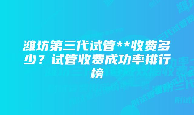 潍坊第三代试管**收费多少？试管收费成功率排行榜