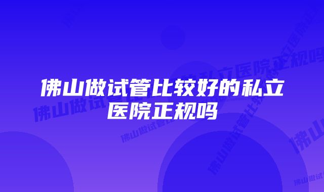 佛山做试管比较好的私立医院正规吗