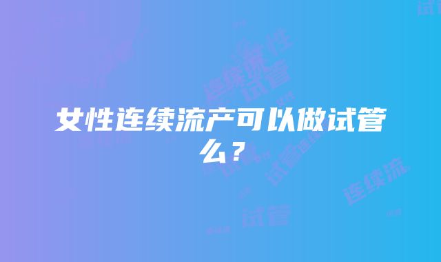 女性连续流产可以做试管么？