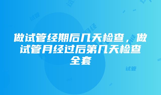 做试管经期后几天检查，做试管月经过后第几天检查全套