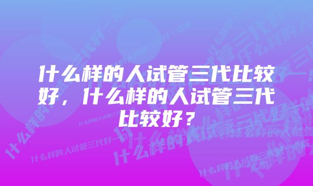 什么样的人试管三代比较好，什么样的人试管三代比较好？