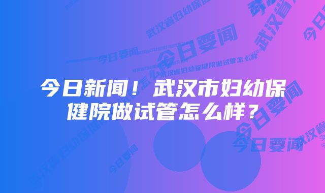 今日新闻！武汉市妇幼保健院做试管怎么样？