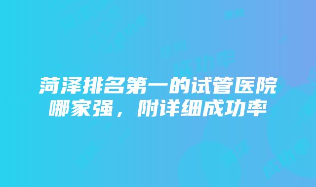 菏泽排名第一的试管医院哪家强，附详细成功率