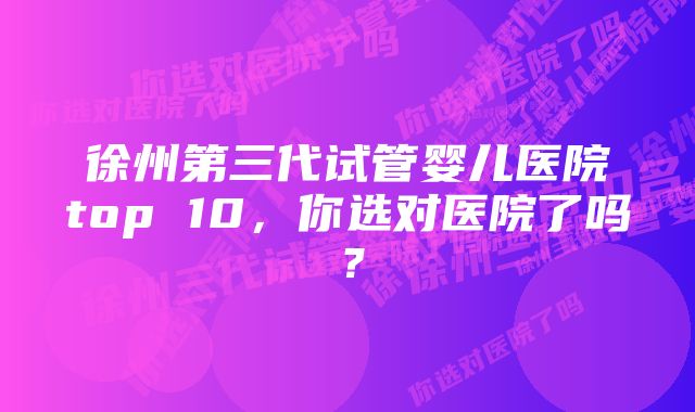 徐州第三代试管婴儿医院top 10，你选对医院了吗？