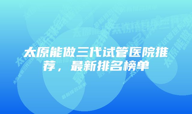 太原能做三代试管医院推荐，最新排名榜单