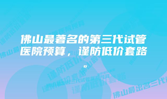 佛山最著名的第三代试管医院预算，谨防低价套路。