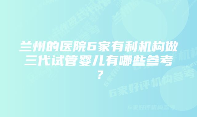 兰州的医院6家有利机构做三代试管婴儿有哪些参考？