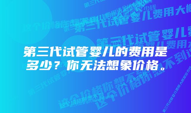 第三代试管婴儿的费用是多少？你无法想象价格。