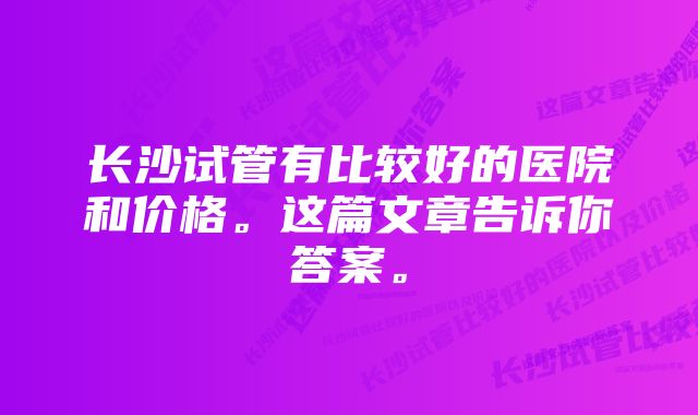 长沙试管有比较好的医院和价格。这篇文章告诉你答案。