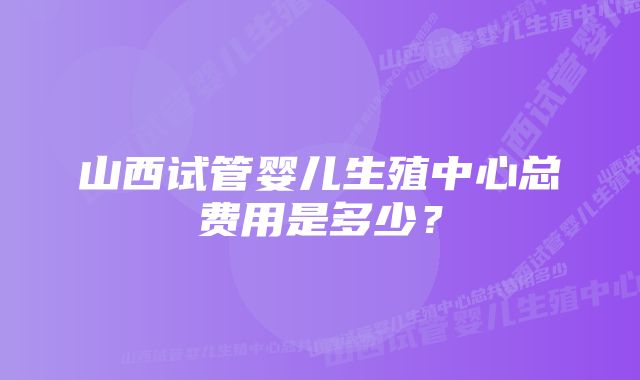 山西试管婴儿生殖中心总费用是多少？