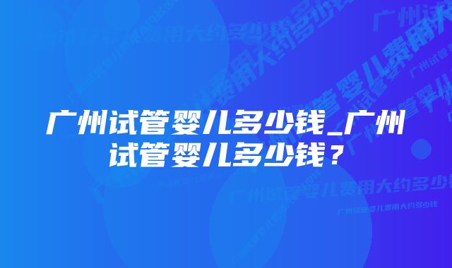 广州试管婴儿多少钱_广州试管婴儿多少钱？