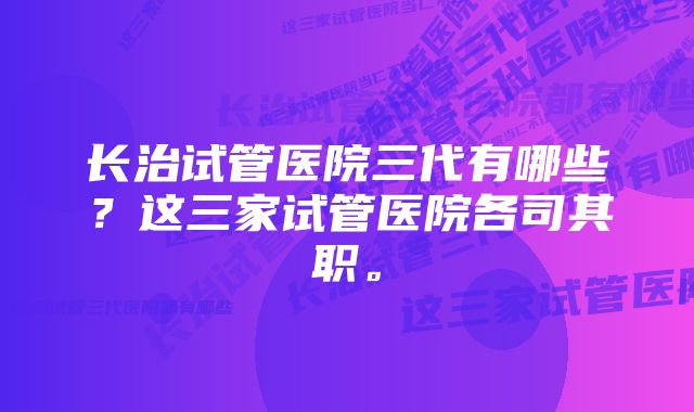 长治试管医院三代有哪些？这三家试管医院各司其职。