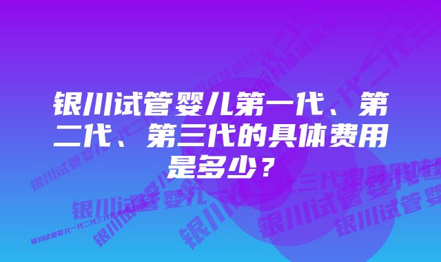 银川试管婴儿第一代、第二代、第三代的具体费用是多少？