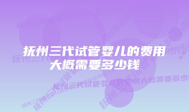 抚州三代试管婴儿的费用大概需要多少钱