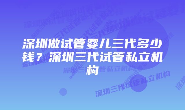 深圳做试管婴儿三代多少钱？深圳三代试管私立机构