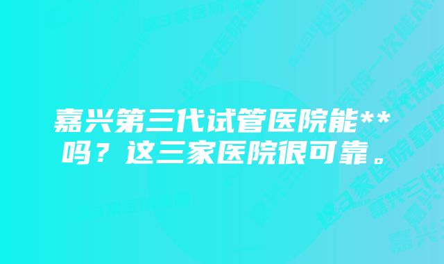 嘉兴第三代试管医院能**吗？这三家医院很可靠。